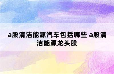 a股清洁能源汽车包括哪些 a股清洁能源龙头股